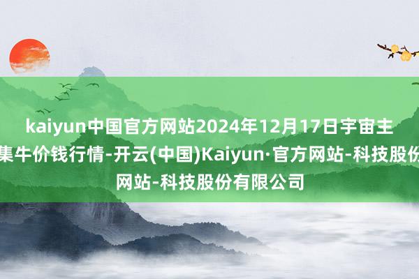 kaiyun中国官方网站2024年12月17日宇宙主要批发市集牛价钱行情-开云(中国)Kaiyun·官方网站-科技股份有限公司