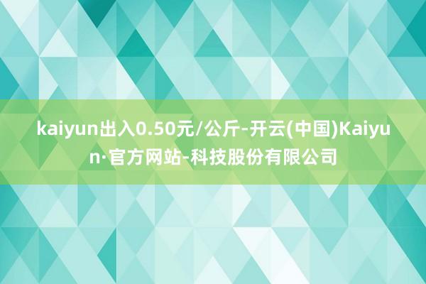 kaiyun出入0.50元/公斤-开云(中国)Kaiyun·官方网站-科技股份有限公司