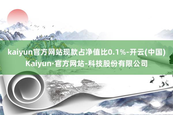 kaiyun官方网站现款占净值比0.1%-开云(中国)Kaiyun·官方网站-科技股份有限公司