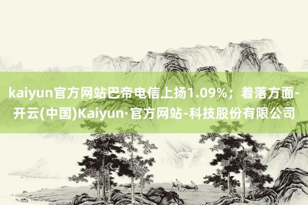 kaiyun官方网站巴帝电信上扬1.09%；着落方面-开云(中国)Kaiyun·官方网站-科技股份有限公司