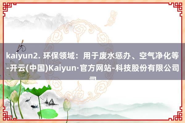 kaiyun2. 环保领域：用于废水惩办、空气净化等-开云(中国)Kaiyun·官方网站-科技股份有限公司