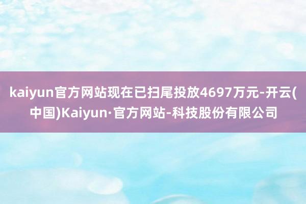 kaiyun官方网站现在已扫尾投放4697万元-开云(中国)Kaiyun·官方网站-科技股份有限公司