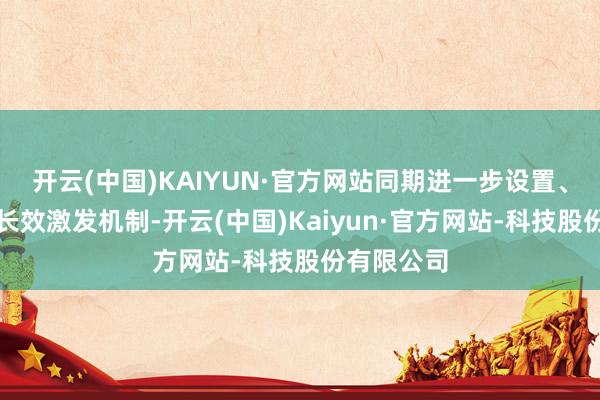 开云(中国)KAIYUN·官方网站同期进一步设置、健全公司长效激发机制-开云(中国)Kaiyun·官方网站-科技股份有限公司