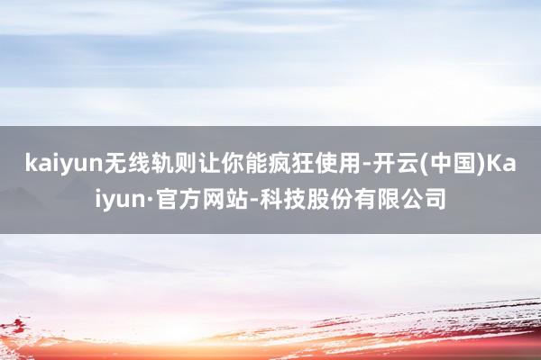kaiyun无线轨则让你能疯狂使用-开云(中国)Kaiyun·官方网站-科技股份有限公司