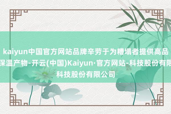 kaiyun中国官方网站品牌辛劳于为糟塌者提供高品性的保温产物-开云(中国)Kaiyun·官方网站-科技股份有限公司
