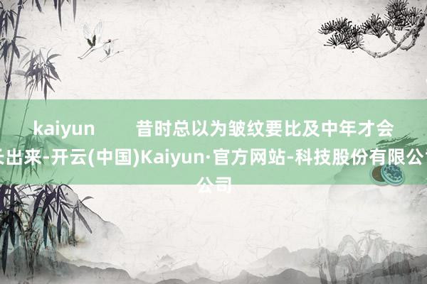 kaiyun        昔时总以为皱纹要比及中年才会长出来-开云(中国)Kaiyun·官方网站-科技股份有限公司