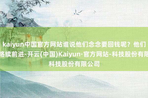 kaiyun中国官方网站谁说他们念念要回钱呢？他们不错络续前进-开云(中国)Kaiyun·官方网站-科技股份有限公司