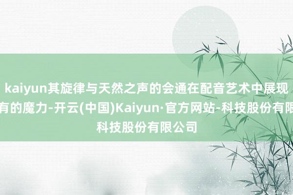 kaiyun其旋律与天然之声的会通在配音艺术中展现出特有的魔力-开云(中国)Kaiyun·官方网站-科技股份有限公司