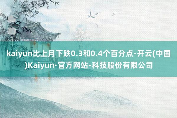 kaiyun比上月下跌0.3和0.4个百分点-开云(中国)Kaiyun·官方网站-科技股份有限公司