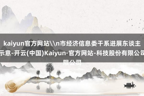 kaiyun官方网站\n市经济信息委干系进展东谈主示意-开云(中国)Kaiyun·官方网站-科技股份有限公司