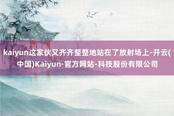 kaiyun这家伙又齐齐整整地站在了放射场上-开云(中国)Kaiyun·官方网站-科技股份有限公司