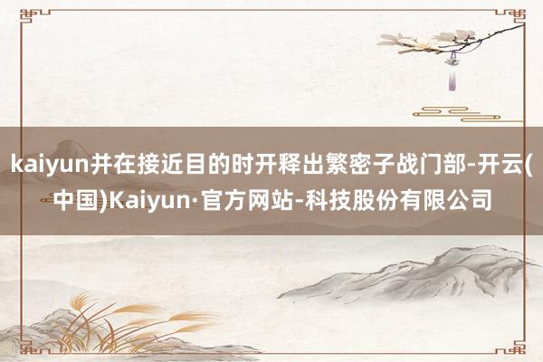 kaiyun并在接近目的时开释出繁密子战门部-开云(中国)Kaiyun·官方网站-科技股份有限公司