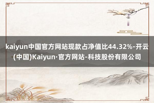 kaiyun中国官方网站现款占净值比44.32%-开云(中国)Kaiyun·官方网站-科技股份有限公司