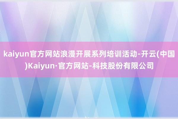kaiyun官方网站浪漫开展系列培训活动-开云(中国)Kaiyun·官方网站-科技股份有限公司