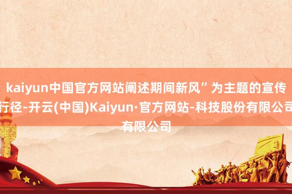 kaiyun中国官方网站阐述期间新风”为主题的宣传行径-开云(中国)Kaiyun·官方网站-科技股份有限公司
