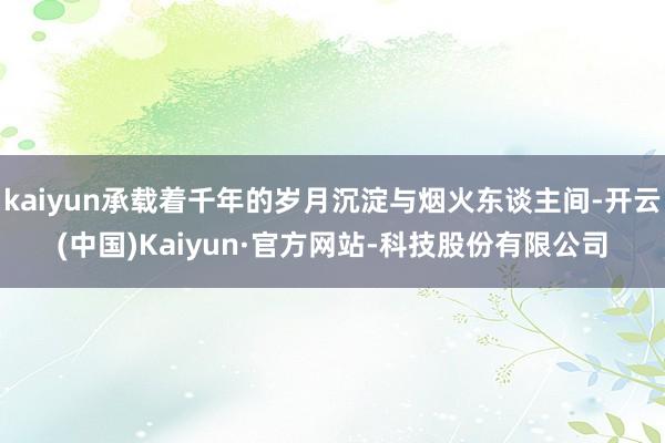 kaiyun承载着千年的岁月沉淀与烟火东谈主间-开云(中国)Kaiyun·官方网站-科技股份有限公司