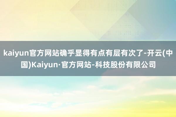 kaiyun官方网站确乎显得有点有层有次了-开云(中国)Kaiyun·官方网站-科技股份有限公司