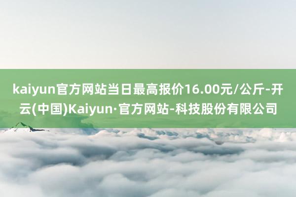 kaiyun官方网站当日最高报价16.00元/公斤-开云(中国)Kaiyun·官方网站-科技股份有限公司