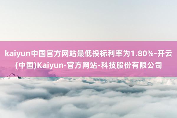 kaiyun中国官方网站最低投标利率为1.80%-开云(中国)Kaiyun·官方网站-科技股份有限公司