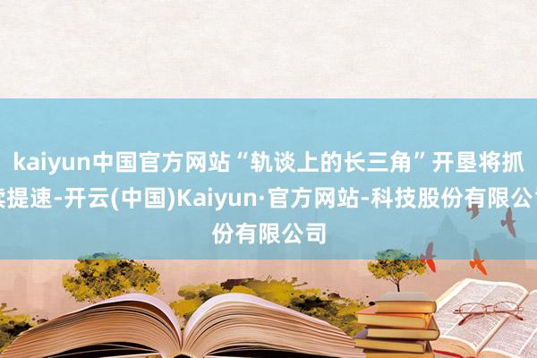 kaiyun中国官方网站“轨谈上的长三角”开垦将抓续提速-开云(中国)Kaiyun·官方网站-科技股份有限公司