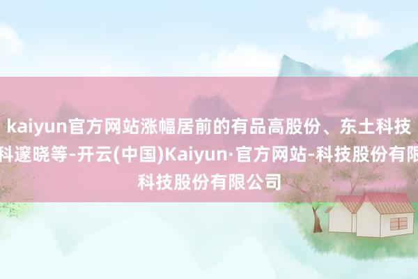 kaiyun官方网站涨幅居前的有品高股份、东土科技、中科邃晓等-开云(中国)Kaiyun·官方网站-科技股份有限公司