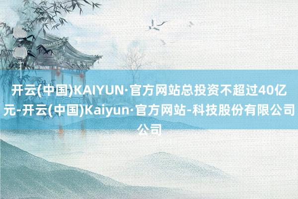 开云(中国)KAIYUN·官方网站总投资不超过40亿元-开云(中国)Kaiyun·官方网站-科技股份有限公司