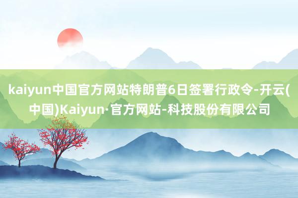 kaiyun中国官方网站特朗普6日签署行政令-开云(中国)Kaiyun·官方网站-科技股份有限公司