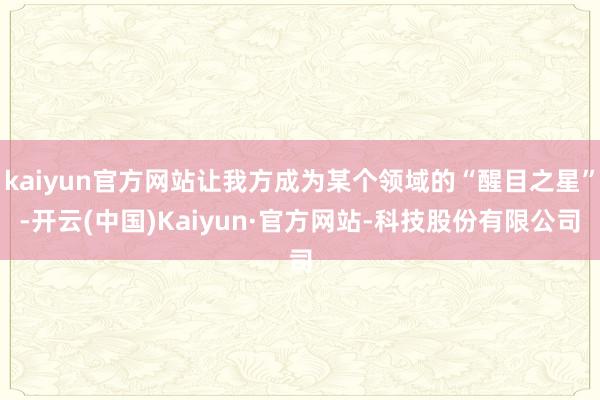kaiyun官方网站让我方成为某个领域的“醒目之星”-开云(中国)Kaiyun·官方网站-科技股份有限公司