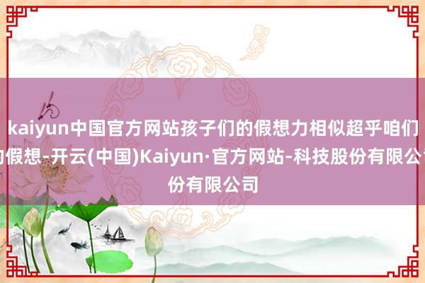 kaiyun中国官方网站孩子们的假想力相似超乎咱们的假想-开云(中国)Kaiyun·官方网站-科技股份有限公司
