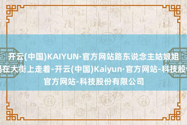 开云(中国)KAIYUN·官方网站路东说念主姑娘姐和我方姆妈在大街上走着-开云(中国)Kaiyun·官方网站-科技股份有限公司