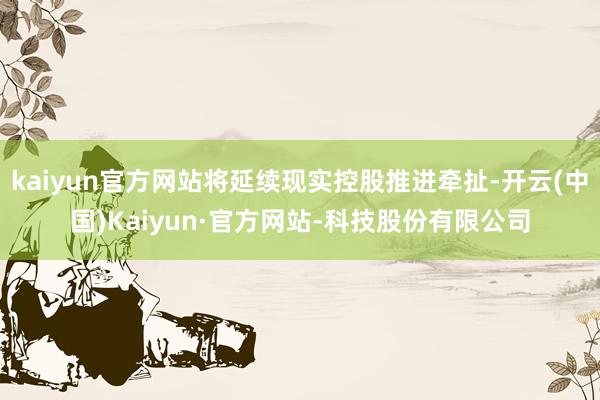 kaiyun官方网站将延续现实控股推进牵扯-开云(中国)Kaiyun·官方网站-科技股份有限公司