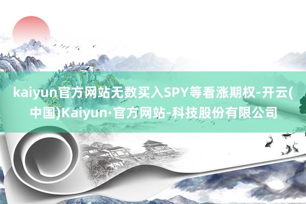 kaiyun官方网站无数买入SPY等看涨期权-开云(中国)Kaiyun·官方网站-科技股份有限公司