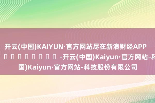 开云(中国)KAIYUN·官方网站尽在新浪财经APP            													-开云(中国)Kaiyun·官方网站-科技股份有限公司