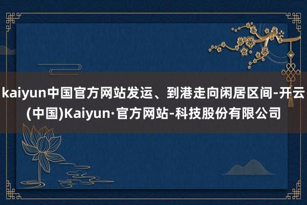 kaiyun中国官方网站发运、到港走向闲居区间-开云(中国)Kaiyun·官方网站-科技股份有限公司