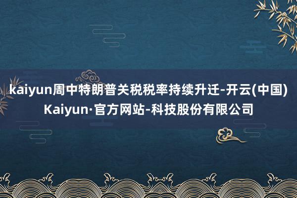 kaiyun周中特朗普关税税率持续升迁-开云(中国)Kaiyun·官方网站-科技股份有限公司