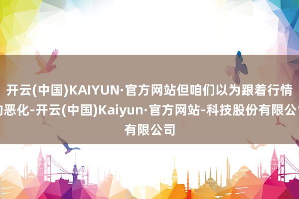 开云(中国)KAIYUN·官方网站但咱们以为跟着行情的恶化-开云(中国)Kaiyun·官方网站-科技股份有限公司