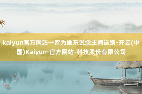 kaiyun官方网站一皆为她东说念主间送别-开云(中国)Kaiyun·官方网站-科技股份有限公司