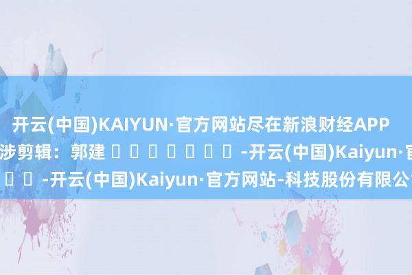 开云(中国)KAIYUN·官方网站尽在新浪财经APP            						牵涉剪辑：郭建 							-开云(中国)Kaiyun·官方网站-科技股份有限公司