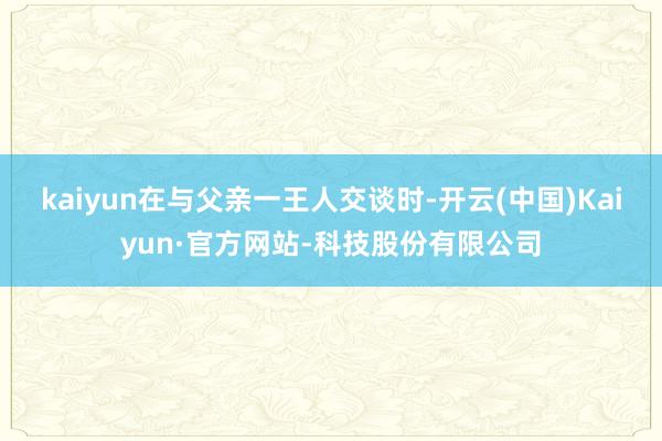 kaiyun在与父亲一王人交谈时-开云(中国)Kaiyun·官方网站-科技股份有限公司