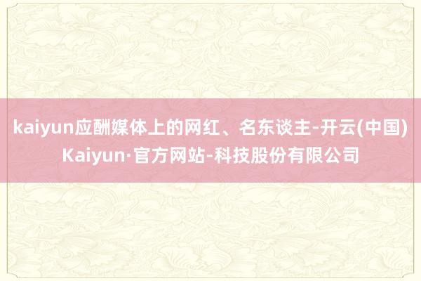 kaiyun应酬媒体上的网红、名东谈主-开云(中国)Kaiyun·官方网站-科技股份有限公司