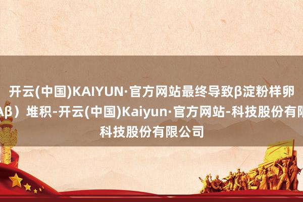 开云(中国)KAIYUN·官方网站最终导致β淀粉样卵白（Aβ）堆积-开云(中国)Kaiyun·官方网站-科技股份有限公司