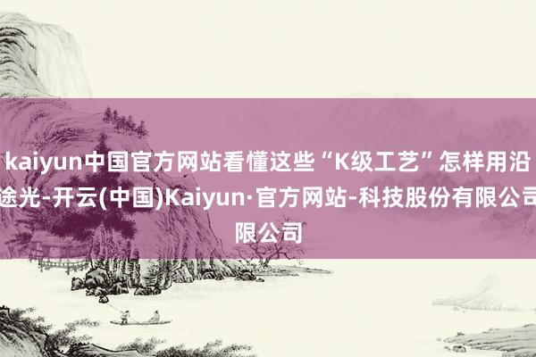 kaiyun中国官方网站看懂这些“K级工艺”怎样用沿途光-开云(中国)Kaiyun·官方网站-科技股份有限公司