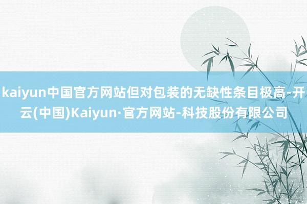 kaiyun中国官方网站但对包装的无缺性条目极高-开云(中国)Kaiyun·官方网站-科技股份有限公司