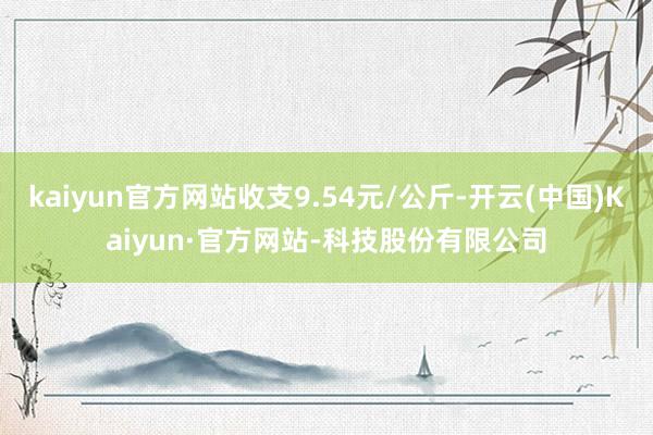 kaiyun官方网站收支9.54元/公斤-开云(中国)Kaiyun·官方网站-科技股份有限公司