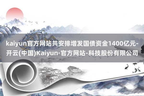 kaiyun官方网站共安排增发国债资金1400亿元-开云(中国)Kaiyun·官方网站-科技股份有限公司