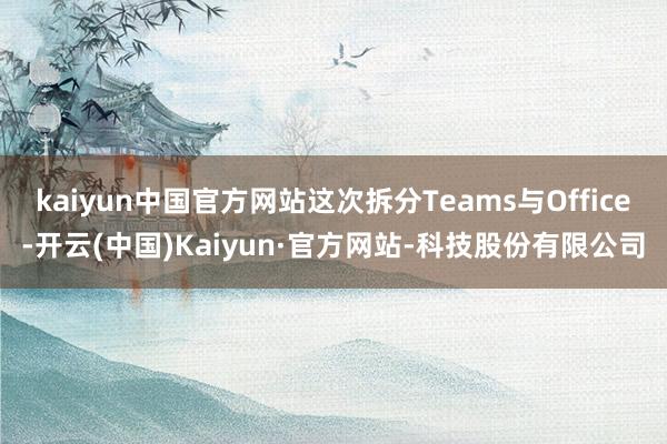 kaiyun中国官方网站这次拆分Teams与Office-开云(中国)Kaiyun·官方网站-科技股份有限公司