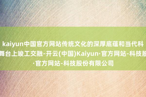 kaiyun中国官方网站传统文化的深厚底蕴和当代科技的魔力在舞台上竣工交融-开云(中国)Kaiyun·官方网站-科技股份有限公司