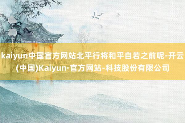 kaiyun中国官方网站北平行将和平自若之前呢-开云(中国)Kaiyun·官方网站-科技股份有限公司