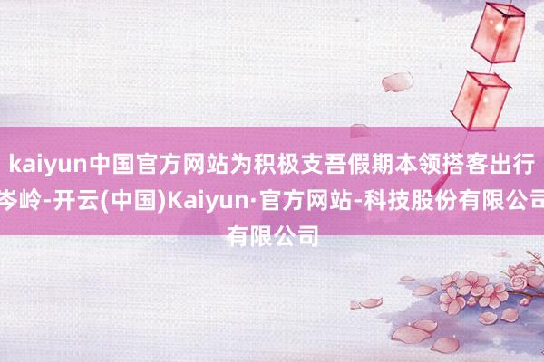 kaiyun中国官方网站为积极支吾假期本领搭客出行岑岭-开云(中国)Kaiyun·官方网站-科技股份有限公司