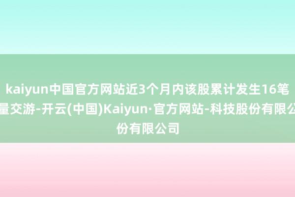 kaiyun中国官方网站近3个月内该股累计发生16笔大量交游-开云(中国)Kaiyun·官方网站-科技股份有限公司